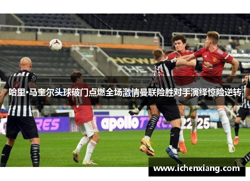 哈里·马奎尔头球破门点燃全场激情曼联险胜对手演绎惊险逆转