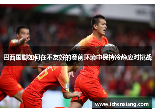 巴西国脚如何在不友好的赛前环境中保持冷静应对挑战