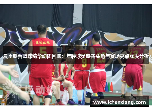 夏季联赛篮球精华动图回顾：年轻球员崭露头角与赛场亮点深度分析