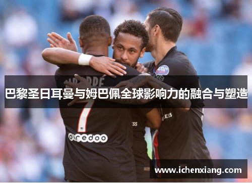 巴黎圣日耳曼与姆巴佩全球影响力的融合与塑造