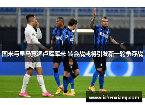 国米与皇马竞逐卢库库米 转会战或将引发新一轮争夺战