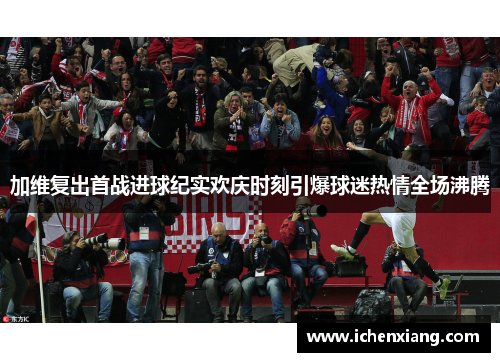 加维复出首战进球纪实欢庆时刻引爆球迷热情全场沸腾