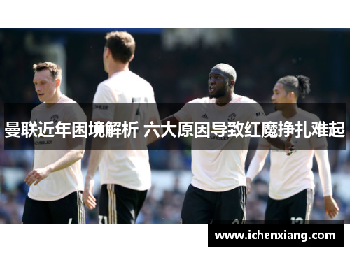 曼联近年困境解析 六大原因导致红魔挣扎难起