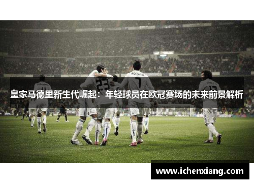 皇家马德里新生代崛起：年轻球员在欧冠赛场的未来前景解析