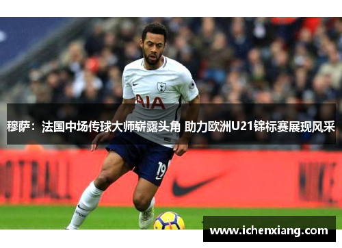穆萨：法国中场传球大师崭露头角 助力欧洲U21锦标赛展现风采