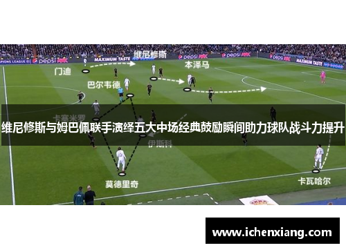 维尼修斯与姆巴佩联手演绎五大中场经典鼓励瞬间助力球队战斗力提升