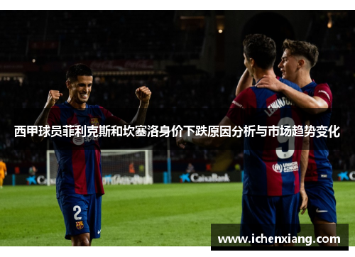 西甲球员菲利克斯和坎塞洛身价下跌原因分析与市场趋势变化 西甲球员菲利克斯和坎塞洛身价下跌原因分析与市场趋势变化