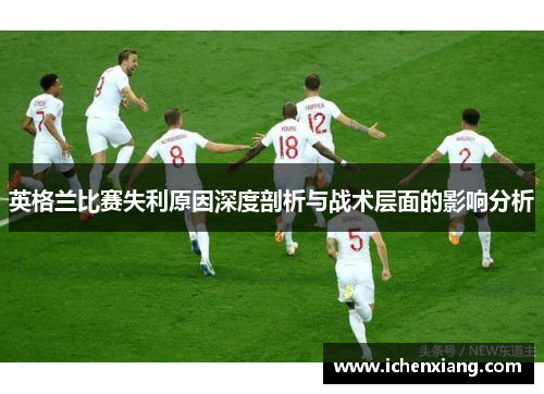 英格兰比赛失利原因深度剖析与战术层面的影响分析 英格兰比赛失利原因深度剖析与战术层面的影响分析