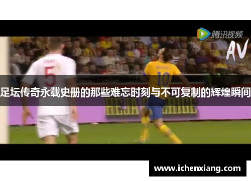 足坛传奇永载史册的那些难忘时刻与不可复制的辉煌瞬间 足坛传奇永载史册的那些难忘时刻与不可复制的辉煌瞬间