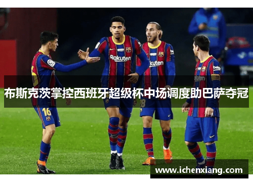 布斯克茨掌控西班牙超级杯中场调度助巴萨夺冠 布斯克茨掌控西班牙超级杯中场调度助巴萨夺冠