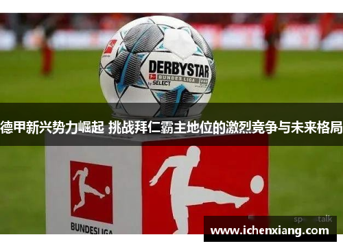 德甲新兴势力崛起 挑战拜仁霸主地位的激烈竞争与未来格局