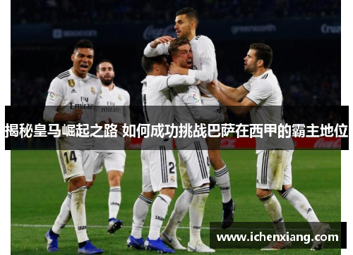 揭秘皇马崛起之路 如何成功挑战巴萨在西甲的霸主地位 揭秘皇马崛起之路 如何成功挑战巴萨在西甲的霸主地位