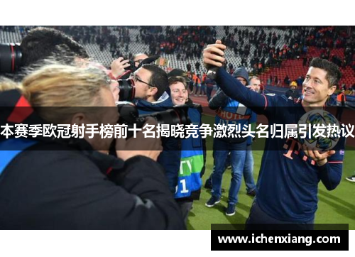 本赛季欧冠射手榜前十名揭晓竞争激烈头名归属引发热议 本赛季欧冠射手榜前十名揭晓竞争激烈头名归属引发热议