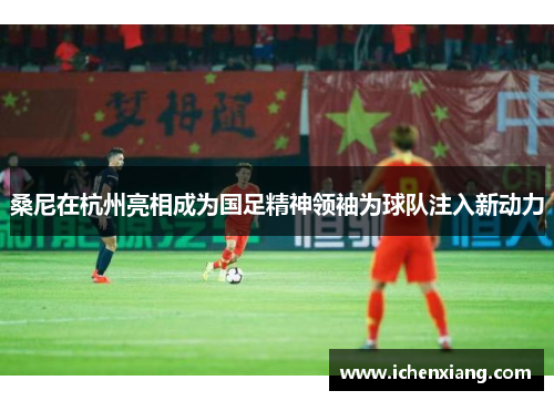 桑尼在杭州亮相成为国足精神领袖为球队注入新动力 桑尼在杭州亮相成为国足精神领袖为球队注入新动力
