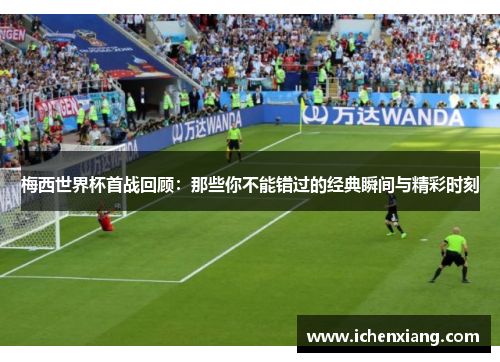 梅西世界杯首战回顾:那些你不能错过的经典瞬间与精彩时刻 梅西世界杯首战回顾:那些你不能错过的经典瞬间与精彩时刻